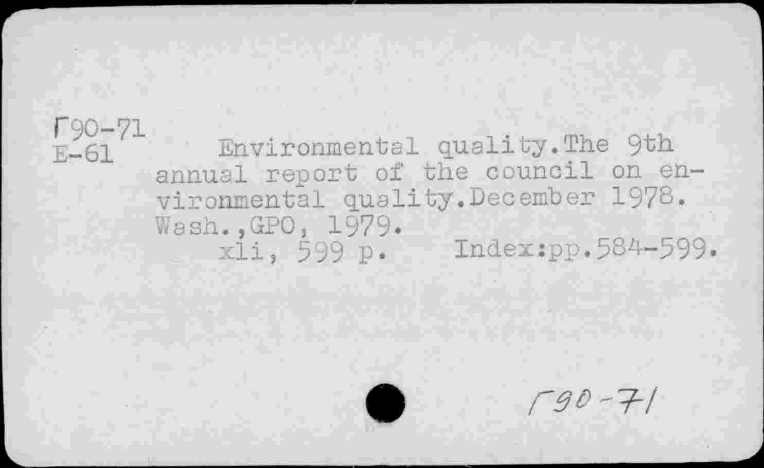 ﻿E-61	Environmental quality.The 9th
annual report of the council on environmental quality.December 1978« Wash.,GPO, 1979.
xli, 599 p.	Indexspp.584-599«
r3l>' 7-/